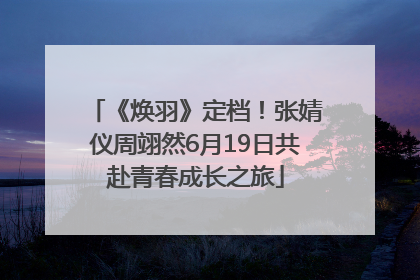 《焕羽》定档！张婧仪周翊然6月19日共赴青春成长之旅