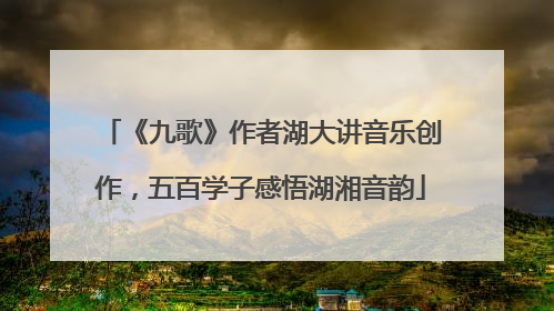 《九歌》作者湖大讲音乐创作，五百学子感悟湖湘音韵