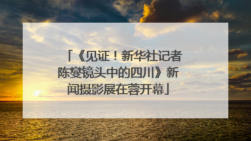 《见证！新华社记者陈燮镜头中的四川》新闻摄影展在蓉开幕