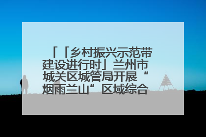 「乡村振兴示范带建设进行时」兰州市城关区城管局开展“烟雨兰山”区域综合整治专项行动
