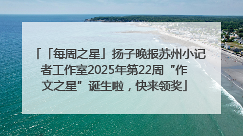 「每周之星」扬子晚报苏州小记者工作室2025年第22周“作文之星”诞生啦，快来领奖