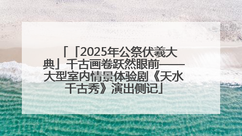 「2025年公祭伏羲大典」千古画卷跃然眼前——大型室内情景体验剧《天水千古秀》演出侧记