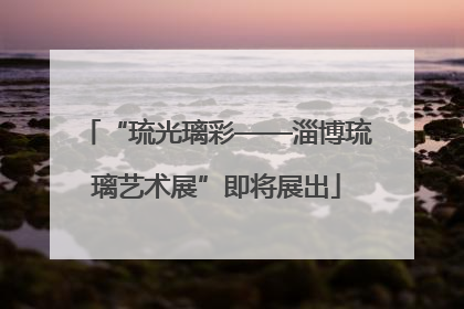 “琉光璃彩——淄博琉璃艺术展”即将展出
