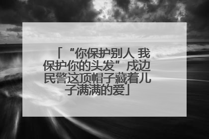 “你保护别人 我保护你的头发”戍边民警这顶帽子藏着儿子满满的爱