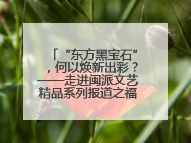 “东方黑宝石”，何以焕新出彩？——走进闽派文艺精品系列报道之福州漆艺