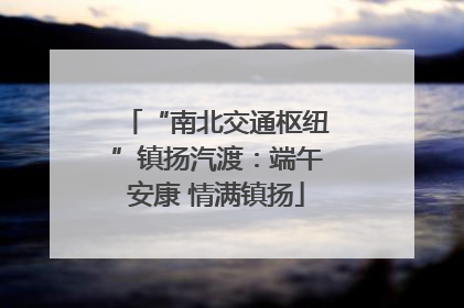 “南北交通枢纽”镇扬汽渡：端午安康 情满镇扬