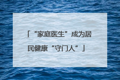 “家庭医生”成为居民健康“守门人”