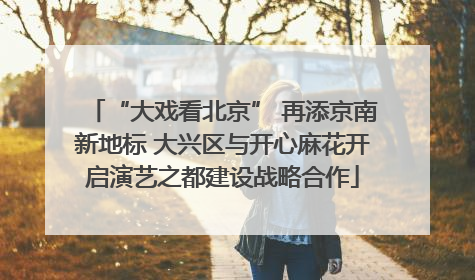 “大戏看北京” 再添京南新地标 大兴区与开心麻花开启演艺之都建设战略合作