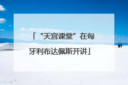“天宫课堂”在匈牙利布达佩斯开讲
