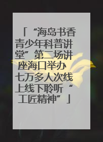 “海岛书香青少年科普讲堂”第二场讲座海口举办 七万多人次线上线下聆听“工匠精神”
