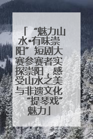 “魅力山水•有味崇阳”短剧大赛参赛者实探崇阳，感受山水之美与非遗文化“提琴戏”魅力