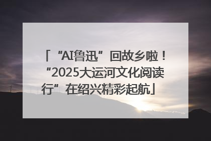 “AI鲁迅”回故乡啦！“2025大运河文化阅读行”在绍兴精彩起航
