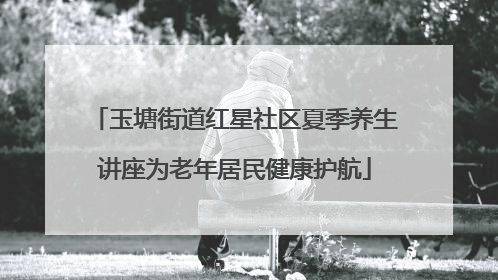 玉塘街道红星社区夏季养生讲座为老年居民健康护航