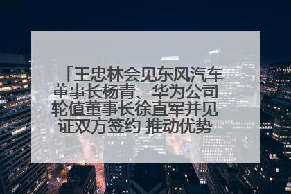 王忠林会见东风汽车董事长杨青、华为公司轮值董事长徐直军并见证双方签约 推动优势互补 实现共赢发展
