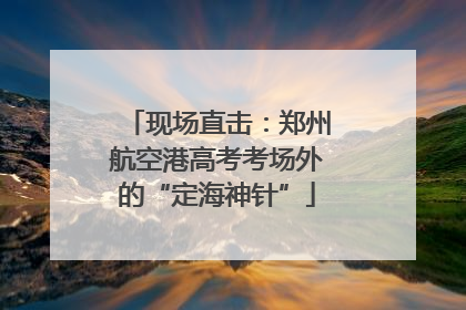 现场直击：郑州航空港高考考场外的“定海神针”