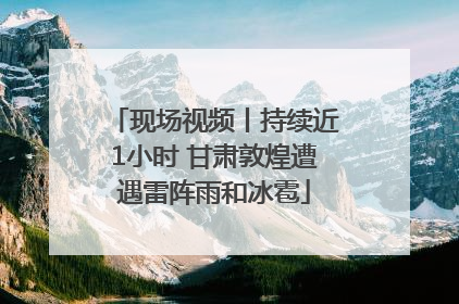 现场视频丨持续近1小时 甘肃敦煌遭遇雷阵雨和冰雹