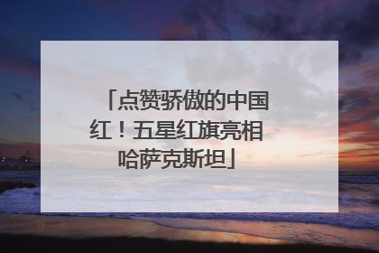 点赞骄傲的中国红！五星红旗亮相哈萨克斯坦