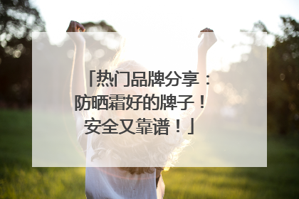 热门品牌分享：防晒霜好的牌子！安全又靠谱！