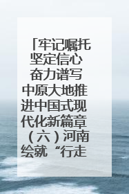 牢记嘱托 坚定信心 奋力谱写中原大地推进中国式现代化新篇章（六）河南绘就“行走河南·读懂中国”新画卷丨牢记嘱托谱新篇