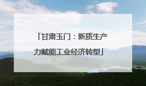 甘肃玉门：新质生产力赋能工业经济转型