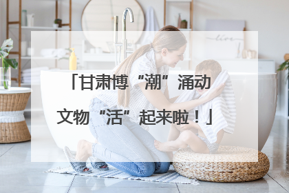 甘肃博“潮”涌动 文物“活”起来啦！