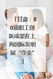 甘肃：80项职工创新成果在上海国际发明展“夺金”