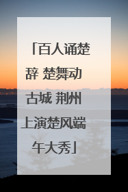 百人诵楚辞 楚舞动古城 荆州上演楚风端午大秀