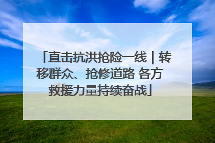直击抗洪抢险一线｜转移群众、抢修道路 各方救援力量持续奋战
