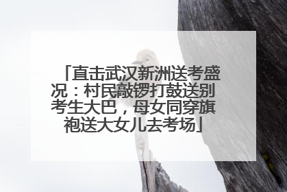 直击武汉新洲送考盛况：村民敲锣打鼓送别考生大巴，母女同穿旗袍送大女儿去考场