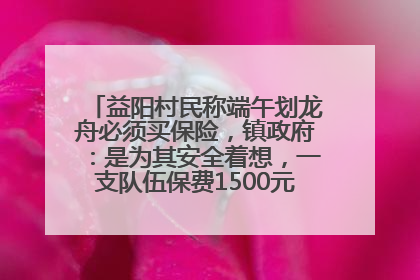 益阳村民称端午划龙舟必须买保险，镇政府：是为其安全着想，一支队伍保费1500元到2500元