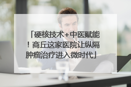 硬核技术+中医赋能！商丘这家医院让纵隔肿瘤治疗进入微时代