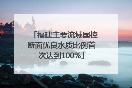 福建主要流域国控断面优良水质比例首次达到100%