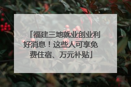 福建三地就业创业利好消息！这些人可享免费住宿、万元补贴