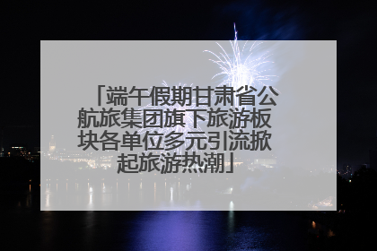 端午假期甘肃省公航旅集团旗下旅游板块各单位多元引流掀起旅游热潮