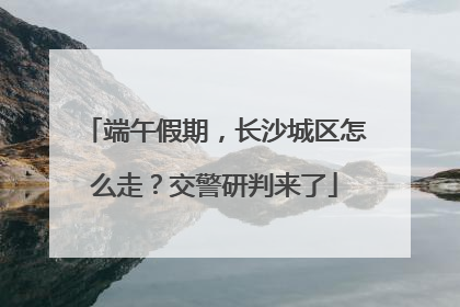 端午假期，长沙城区怎么走？交警研判来了
