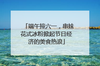 端午撞六一，串妹花式冰粉掀起节日经济的美食热浪