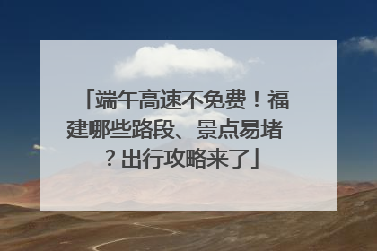 端午高速不免费！福建哪些路段、景点易堵？出行攻略来了