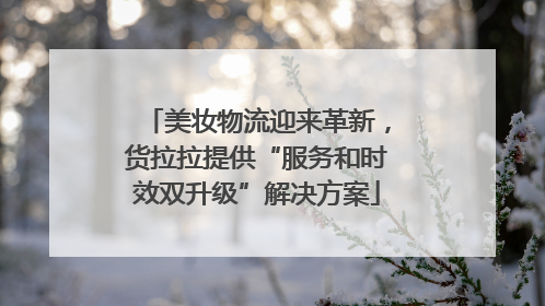 美妆物流迎来革新，货拉拉提供“服务和时效双升级”解决方案