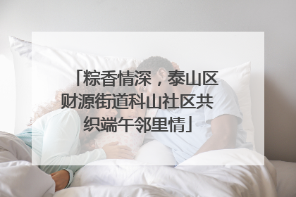 粽香情深，泰山区财源街道科山社区共织端午邻里情