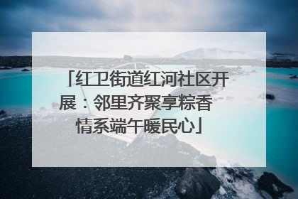 红卫街道红河社区开展：邻里齐聚享粽香 情系端午暖民心
