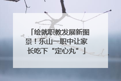绘就职教发展新图景！乐山一职中让家长吃下“定心丸”