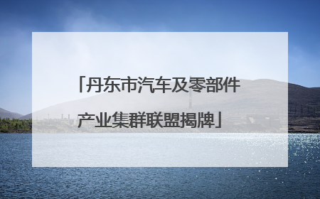 丹东市汽车及零部件产业集群联盟揭牌