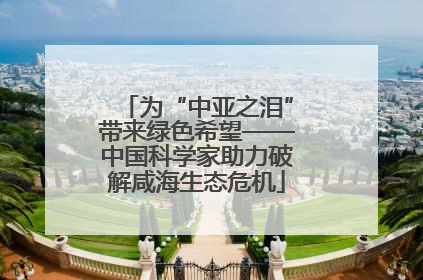 为“中亚之泪”带来绿色希望——中国科学家助力破解咸海生态危机