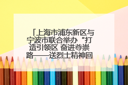 上海市浦东新区与宁波市联合举办“打造引领区 奋进尊崇路——送烈士精神回家乡”主题活动