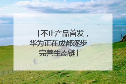 不止产品首发，华为正在成都逐步完善生态链