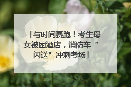 与时间赛跑！考生母女被困酒店，消防车“闪送”冲刺考场