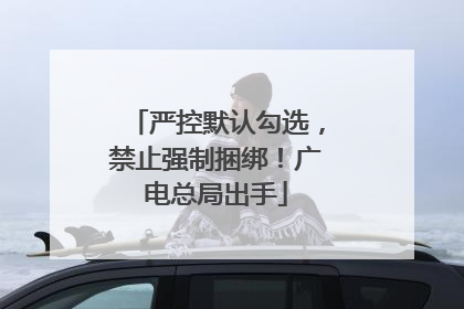 严控默认勾选，禁止强制捆绑！广电总局出手