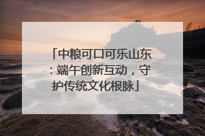 中粮可口可乐山东：端午创新互动，守护传统文化根脉