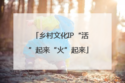 乡村文化IP“活”起来“火”起来
