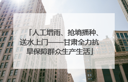 人工增雨、抢墒播种、送水上门——甘肃全力抗旱保障群众生产生活